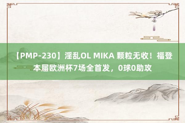 【PMP-230】淫乱OL MIKA 颗粒无收！福登本届欧洲杯7场全首发，0球0助攻