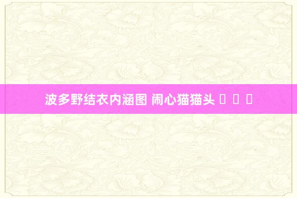波多野结衣内涵图 闹心猫猫头 ​​​