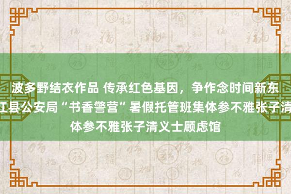 波多野结衣作品 传承红色基因，争作念时间新东说念主—桃江县公安局“书香警营”暑假托管班集体参不雅张子清义士顾虑馆