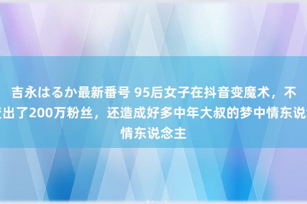 吉永はるか最新番号 95后女子在抖音变魔术，不仅变出了200万粉丝，还造成好多中年大叔的梦中情东说念主