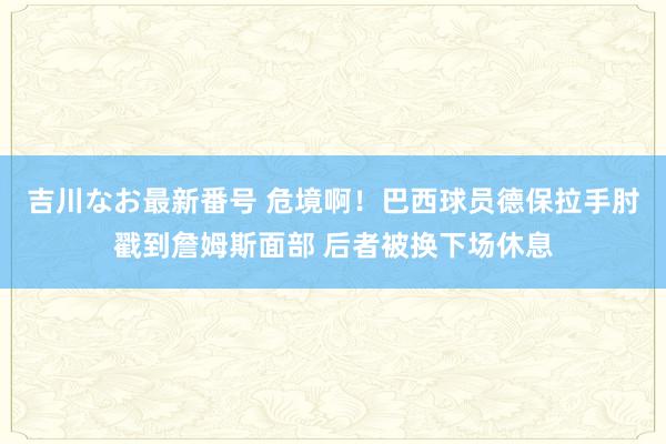 吉川なお最新番号 危境啊！巴西球员德保拉手肘戳到詹姆斯面部 后者被换下场休息