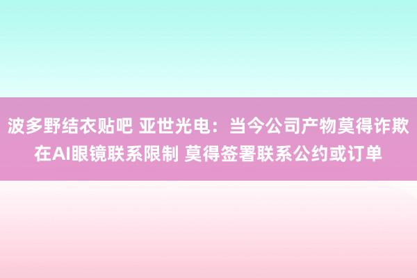 波多野结衣贴吧 亚世光电：当今公司产物莫得诈欺在AI眼镜联系限制 莫得签署联系公约或订单