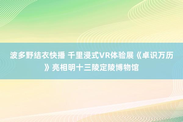 波多野结衣快播 千里浸式VR体验展《卓识万历》亮相明十三陵定陵博物馆