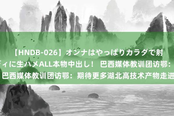 【HNDB-026】オンナはやっぱりカラダで射精する 厳選美巨乳ボディに生ハメALL本物中出し！ 巴西媒体教训团访鄂：期待更多湖北高技术产物走进巴西
