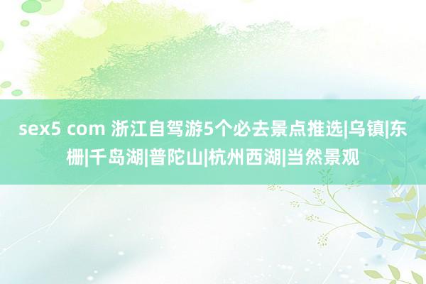 sex5 com 浙江自驾游5个必去景点推选|乌镇|东栅|千岛湖|普陀山|杭州西湖|当然景观