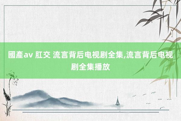 國產av 肛交 流言背后电视剧全集,流言背后电视剧全集播放