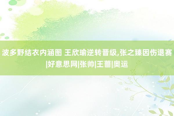 波多野结衣内涵图 王欣瑜逆转晋级,张之臻因伤退赛|好意思网|张帅|王蔷|奥运