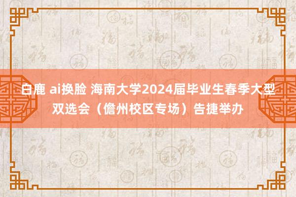 白鹿 ai换脸 海南大学2024届毕业生春季大型双选会（儋州校区专场）告捷举办
