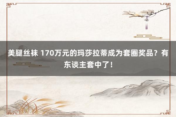 美腿丝袜 170万元的玛莎拉蒂成为套圈奖品？有东谈主套中了！