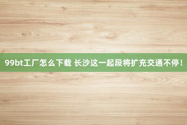 99bt工厂怎么下载 长沙这一起段将扩充交通不停！