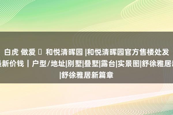 白虎 做爱 ◈和悦清晖园 |和悦清晖园官方售楼处发布：最新价钱｜户型/地址|别墅|叠墅|露台|实景图|舒徐雅居新篇章