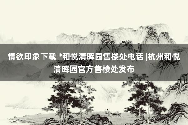 情欲印象下载 ®和悦清晖园售楼处电话 |杭州和悦清晖园官方售楼处发布