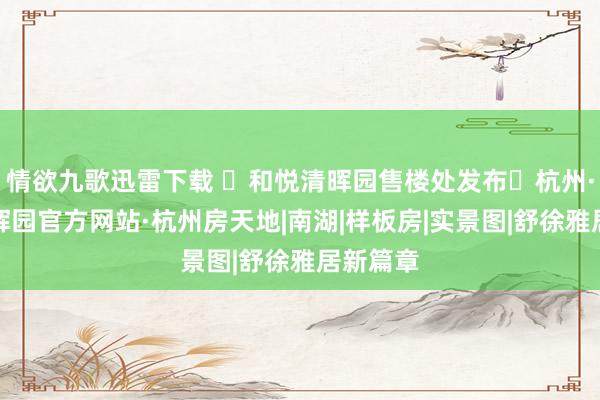 情欲九歌迅雷下载 ◈和悦清晖园售楼处发布◈杭州·和悦清晖园官方网站·杭州房天地|南湖|样板房|实景图|舒徐雅居新篇章