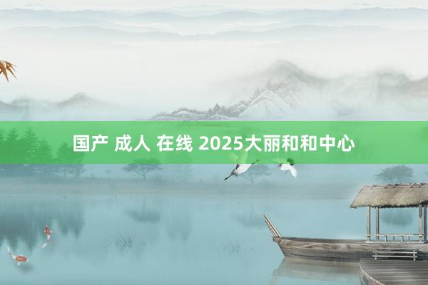 国产 成人 在线 2025大丽和和中心