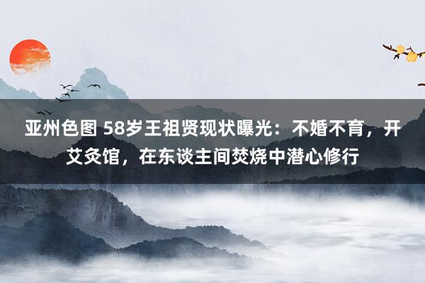 亚州色图 58岁王祖贤现状曝光：不婚不育，开艾灸馆，在东谈主间焚烧中潜心修行