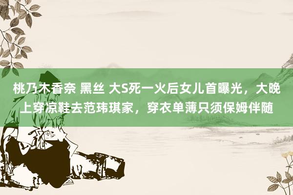桃乃木香奈 黑丝 大S死一火后女儿首曝光，大晚上穿凉鞋去范玮琪家，穿衣单薄只须保姆伴随