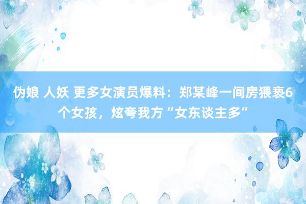 伪娘 人妖 更多女演员爆料：郑某峰一间房猥亵6个女孩，炫夸我方“女东谈主多”