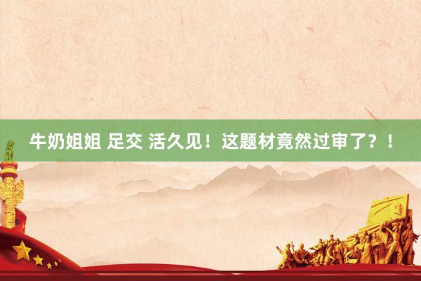 牛奶姐姐 足交 活久见！这题材竟然过审了？！