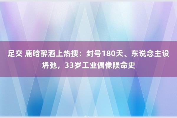 足交 鹿晗醉酒上热搜：封号180天、东说念主设坍弛，33岁工业偶像陨命史