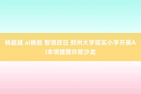 杨超越 ai换脸 智领改日 郑州大学现实小学开展AI本领提醒诈欺沙龙