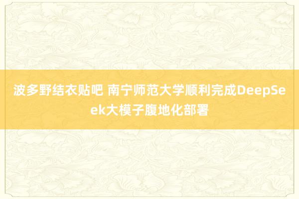 波多野结衣贴吧 南宁师范大学顺利完成DeepSeek大模子腹地化部署