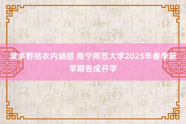 波多野结衣内涵图 南宁师范大学2025年春季新学期告成开学