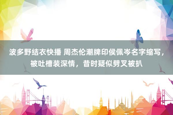 波多野结衣快播 周杰伦潮牌印侯佩岑名字缩写，被吐槽装深情，昔时疑似劈叉被扒