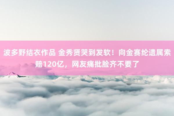 波多野结衣作品 金秀贤哭到发软！向金赛纶遗属索赔120亿，网友痛批脸齐不要了