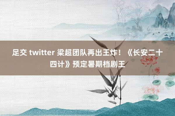 足交 twitter 梁超团队再出王炸！《长安二十四计》预定暑期档剧王