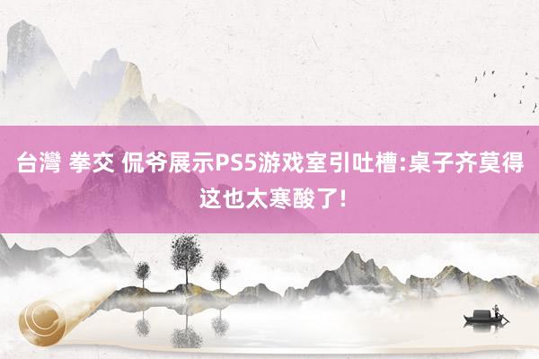 台灣 拳交 侃爷展示PS5游戏室引吐槽:桌子齐莫得 这也太寒酸了!