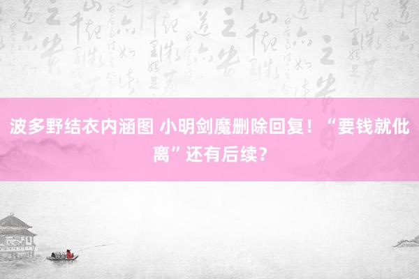 波多野结衣内涵图 小明剑魔删除回复！“要钱就仳离”还有后续？