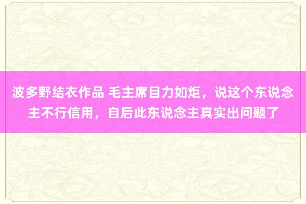 波多野结衣作品 毛主席目力如炬，说这个东说念主不行信用，自后此东说念主真实出问题了
