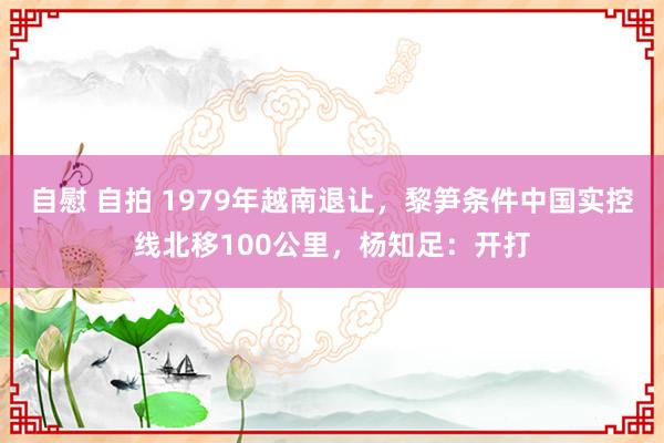 自慰 自拍 1979年越南退让，黎笋条件中国实控线北移100公里，杨知足：开打