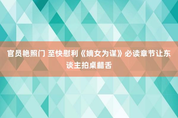 官员艳照门 至快慰利《嫡女为谋》必读章节让东谈主拍桌齰舌