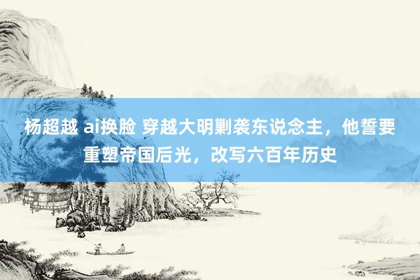 杨超越 ai换脸 穿越大明剿袭东说念主，他誓要重塑帝国后光，改写六百年历史