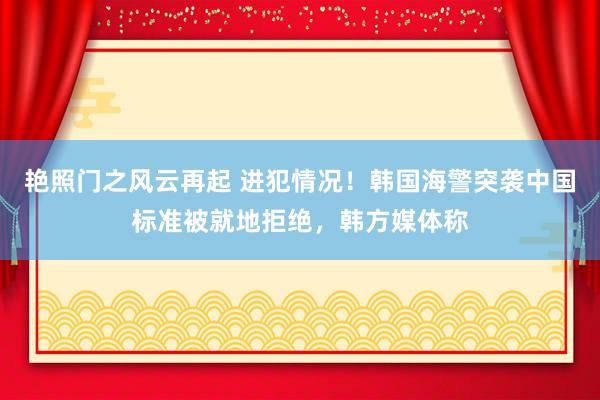 艳照门之风云再起 进犯情况！韩国海警突袭中国标准被就地拒绝，韩方媒体称