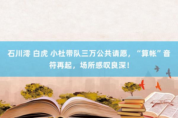 石川澪 白虎 小杜带队三万公共请愿，“算帐”音符再起，场所感叹良深！