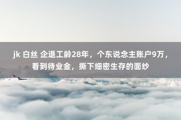 jk 白丝 企退工龄28年，个东说念主账户9万，看到待业金，撕下细密生存的面纱