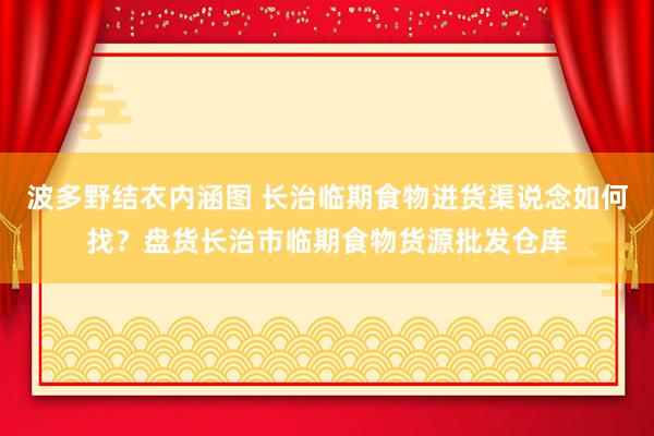 波多野结衣内涵图 长治临期食物进货渠说念如何找？盘货长治市临期食物货源批发仓库