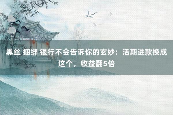 黑丝 捆绑 银行不会告诉你的玄妙：活期进款换成这个，收益翻5倍