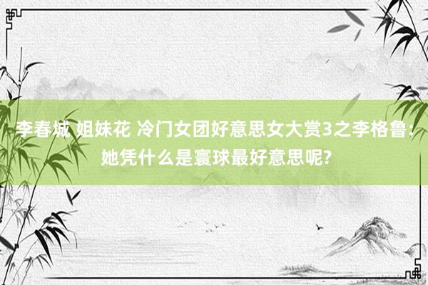 李春城 姐妹花 冷门女团好意思女大赏3之李格鲁: 她凭什么是寰球最好意思呢?