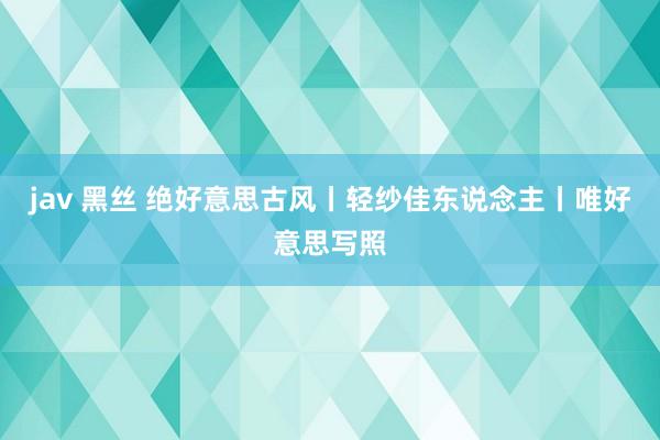 jav 黑丝 绝好意思古风丨轻纱佳东说念主丨唯好意思写照