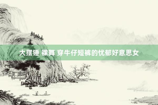 大摆锤 裸舞 穿牛仔短裤的忧郁好意思女