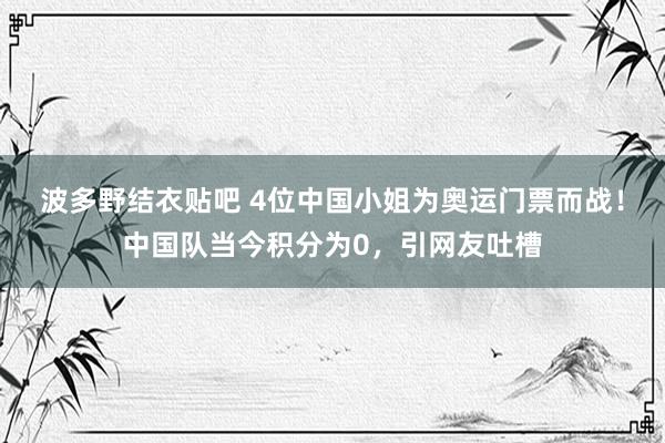 波多野结衣贴吧 4位中国小姐为奥运门票而战！中国队当今积分为0，引网友吐槽