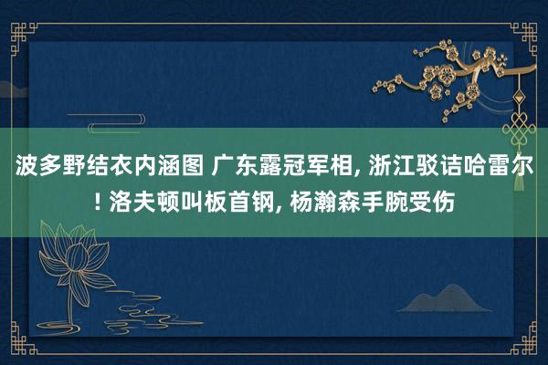 波多野结衣内涵图 广东露冠军相， 浙江驳诘哈雷尔! 洛夫顿叫板首钢， 杨瀚森手腕受伤