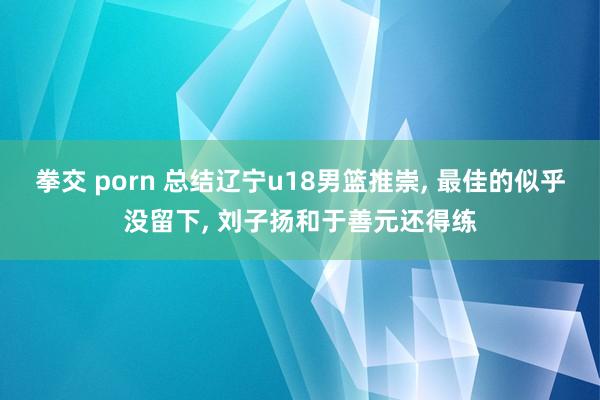 拳交 porn 总结辽宁u18男篮推崇， 最佳的似乎没留下， 刘子扬和于善元还得练