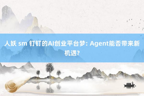 人妖 sm 钉钉的AI创业平台梦: Agent能否带来新机遇?