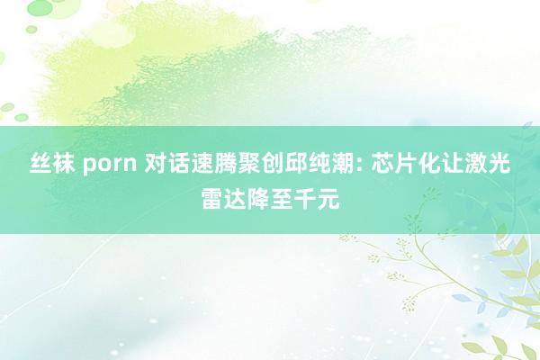 丝袜 porn 对话速腾聚创邱纯潮: 芯片化让激光雷达降至千元