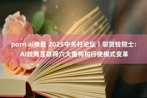 porn ai换脸 2025中关村论坛丨邬贺铨院士: AI鼓舞互联网六大重构和行使模式变革