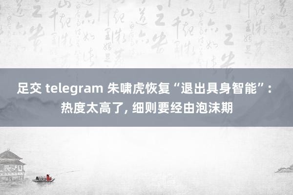 足交 telegram 朱啸虎恢复“退出具身智能”: 热度太高了， 细则要经由泡沫期